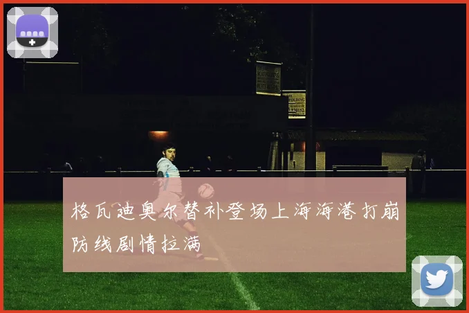 格瓦迪奥尔替补登场上海海港打崩防线剧情拉满