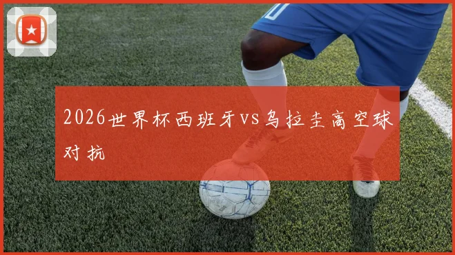 2026世界杯西班牙vs乌拉圭高空球对抗