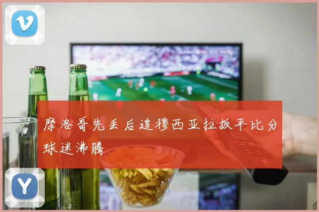 摩洛哥先丢后追穆西亚拉扳平比分球迷沸腾