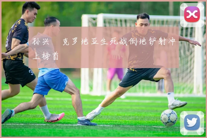 孙兴慜克罗地亚生死战倒地铲射冲上榜首