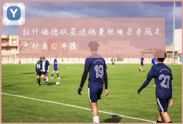 拉什福德双星连线曼联绝杀夺冠足总杯看台沸腾