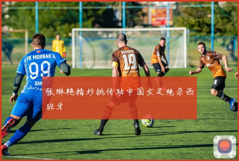 张琳艳精妙挑传助中国女足绝杀西班牙
