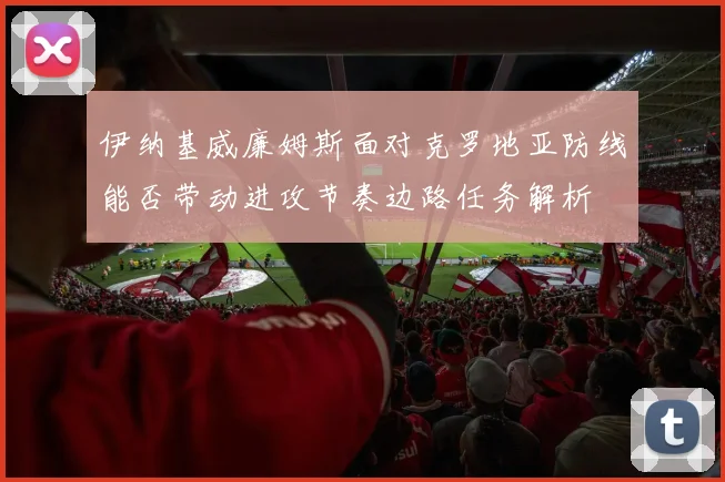 伊纳基威廉姆斯面对克罗地亚防线能否带动进攻节奏边路任务解析