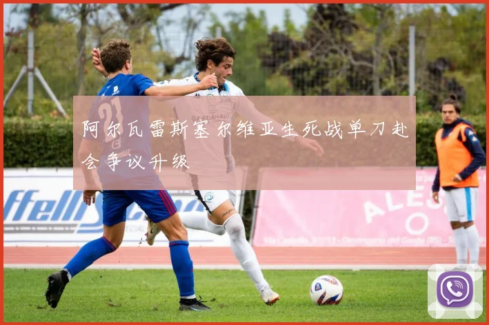 阿尔瓦雷斯塞尔维亚生死战单刀赴会争议升级