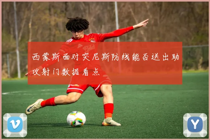 西蒙斯面对突尼斯防线能否送出助攻射门数据看点