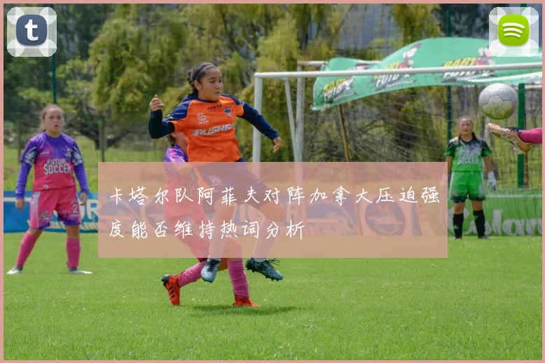 卡塔尔队阿菲夫对阵加拿大压迫强度能否维持热词分析