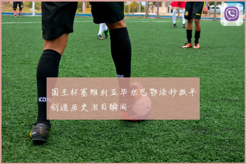 国王杯塞维利亚毕尔巴鄂读秒扳平创造历史泪目瞬间