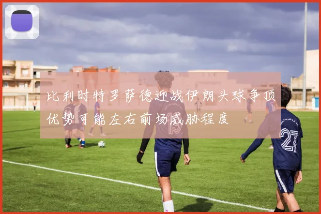 比利时特罗萨德迎战伊朗头球争顶优势可能左右前场威胁程度