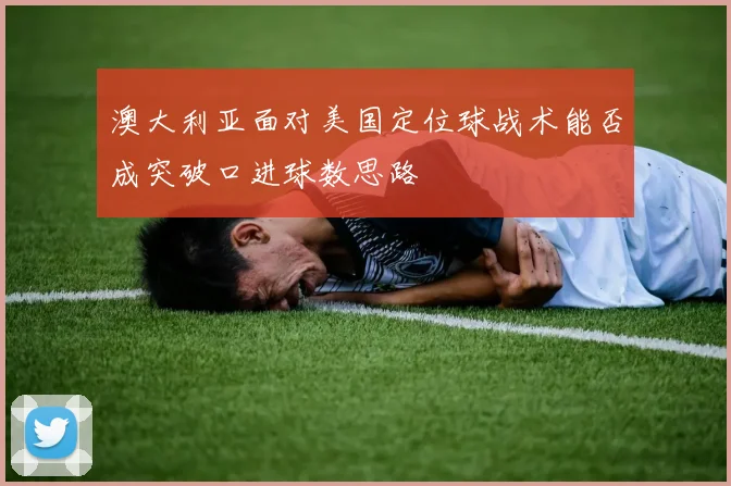 澳大利亚面对美国定位球战术能否成突破口进球数思路