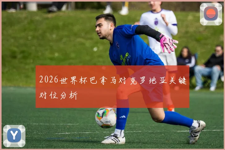 2026世界杯巴拿马对克罗地亚关键对位分析