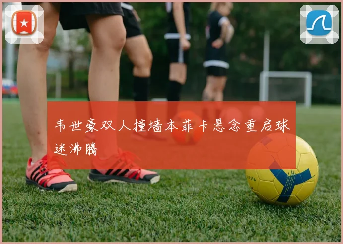 韦世豪双人撞墙本菲卡悬念重启球迷沸腾