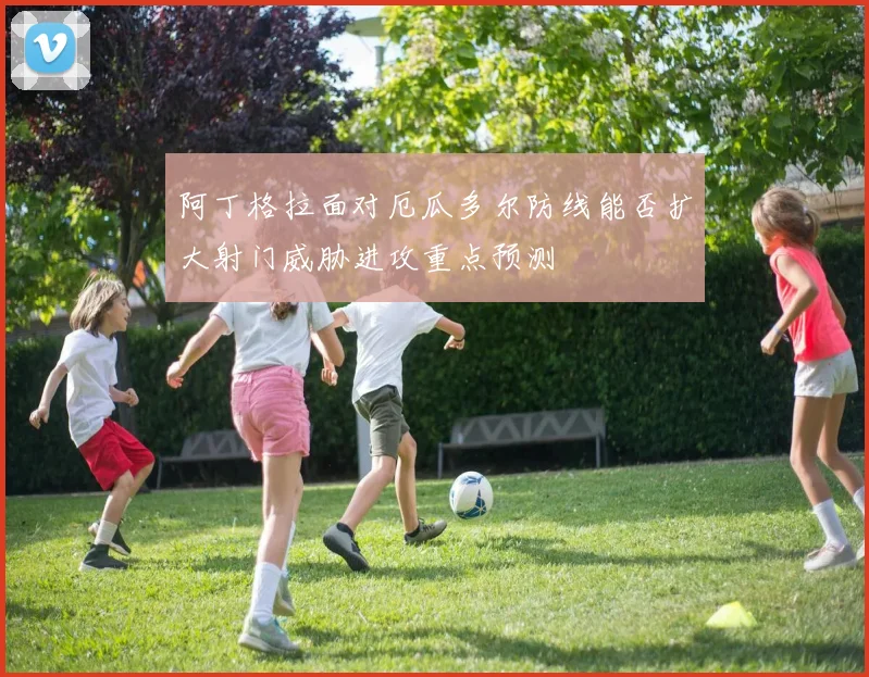 阿丁格拉面对厄瓜多尔防线能否扩大射门威胁进攻重点预测