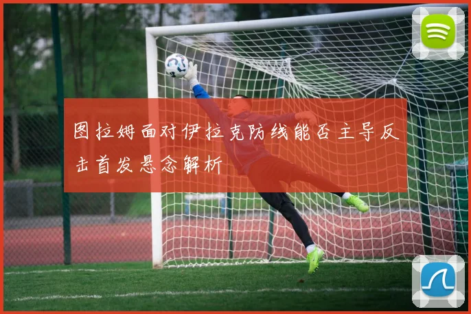 图拉姆面对伊拉克防线能否主导反击首发悬念解析