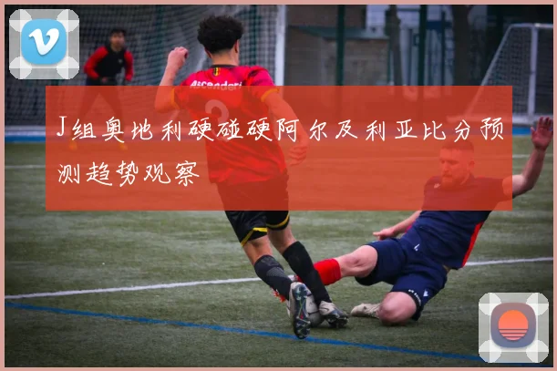 J组奥地利硬碰硬阿尔及利亚比分预测趋势观察