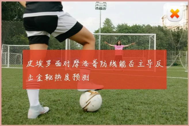 皮埃罗面对摩洛哥防线能否主导反击金靴热度预测