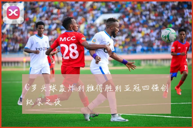 C罗头球轰炸利雅得胜利亚冠四强创纪录之夜