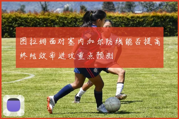 图拉姆面对塞内加尔防线能否提高终结效率进攻重点预测