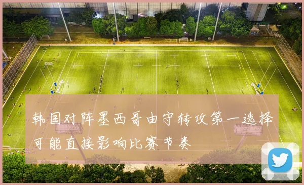 韩国对阵墨西哥由守转攻第一选择可能直接影响比赛节奏