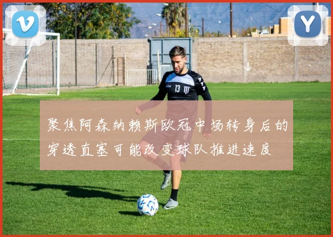 聚焦阿森纳赖斯欧冠中场转身后的穿透直塞可能改变球队推进速度