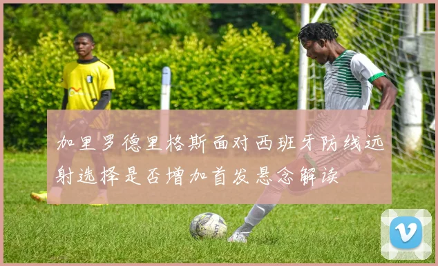 加里罗德里格斯面对西班牙防线远射选择是否增加首发悬念解读