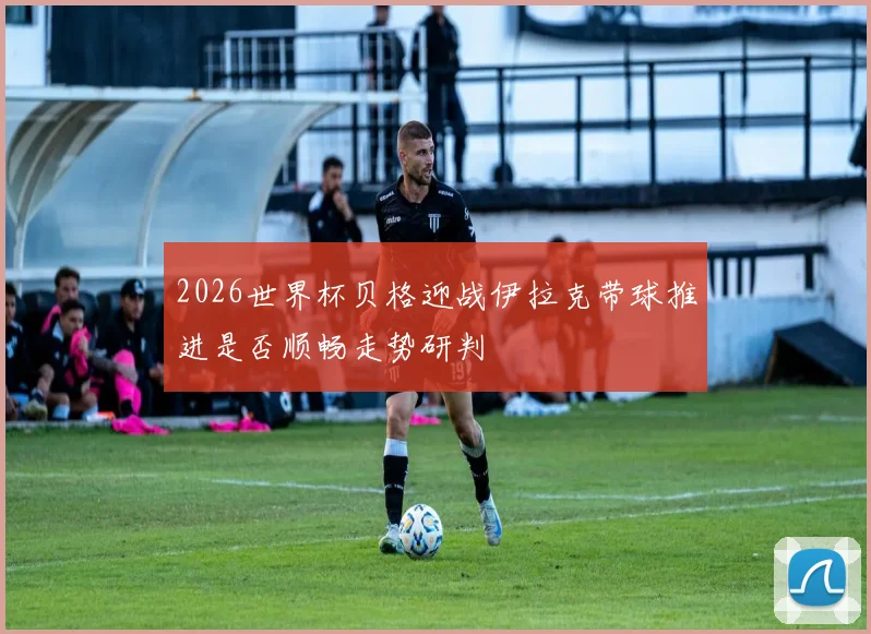 2026世界杯贝格迎战伊拉克带球推进是否顺畅走势研判