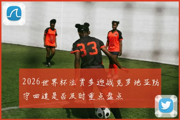 2026世界杯法贾多迎战克罗地亚防守回追是否及时重点盘点