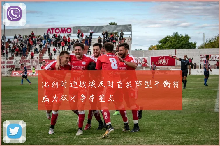 比利时迎战埃及时首发阵型平衡将成为双方争夺重点