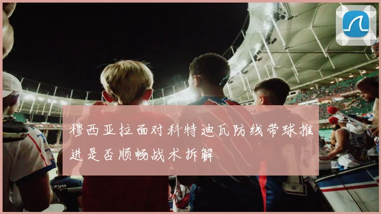 穆西亚拉面对科特迪瓦防线带球推进是否顺畅战术拆解