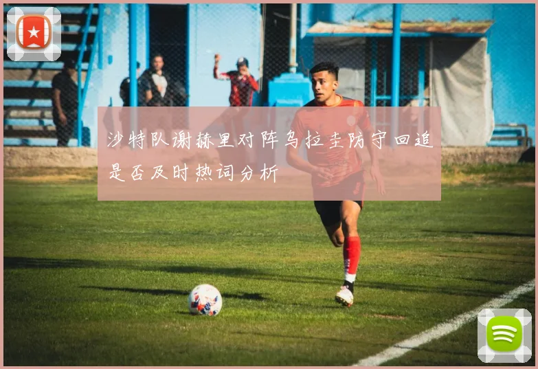 沙特队谢赫里对阵乌拉圭防守回追是否及时热词分析
