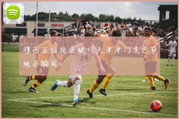 穆西亚拉抢点破门天津津门虎巴萨绝杀瞬间