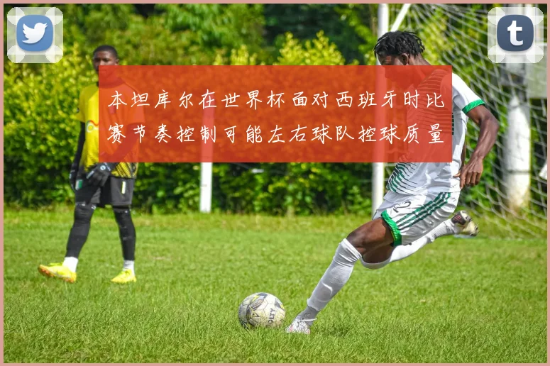 本坦库尔在世界杯面对西班牙时比赛节奏控制可能左右球队控球质量