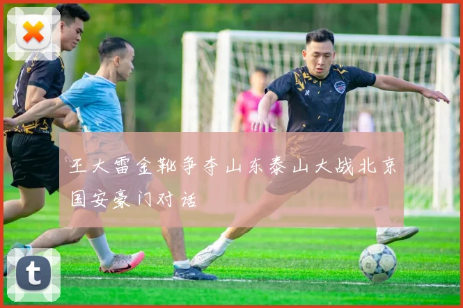 王大雷金靴争夺山东泰山大战北京国安豪门对话