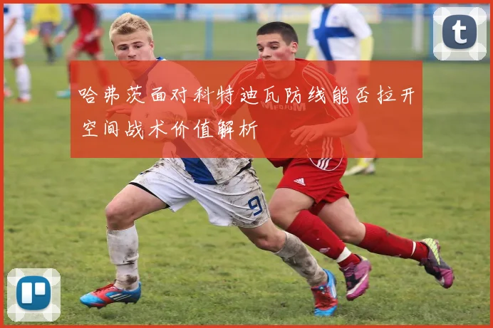 哈弗茨面对科特迪瓦防线能否拉开空间战术价值解析