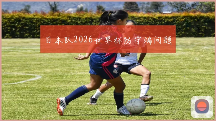 日本队2026世界杯防守端问题