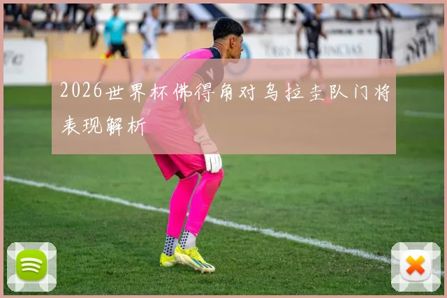 2026世界杯佛得角对乌拉圭队门将表现解析