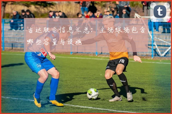 吉达联合信息汇总：主场球场包含哪些容量与设施