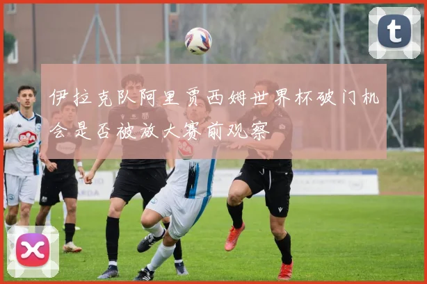 伊拉克队阿里贾西姆世界杯破门机会是否被放大赛前观察
