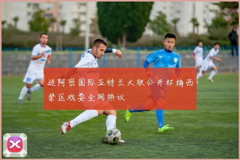 迈阿密国际亚特兰大联公开杯梅西禁区戏耍全网热议