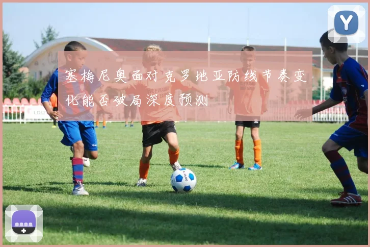 塞梅尼奥面对克罗地亚防线节奏变化能否破局深度预测