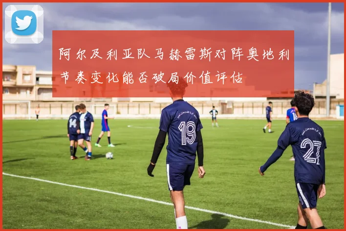 阿尔及利亚队马赫雷斯对阵奥地利节奏变化能否破局价值评估
