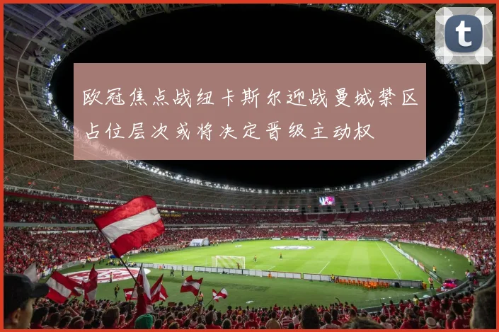 欧冠焦点战纽卡斯尔迎战曼城禁区占位层次或将决定晋级主动权