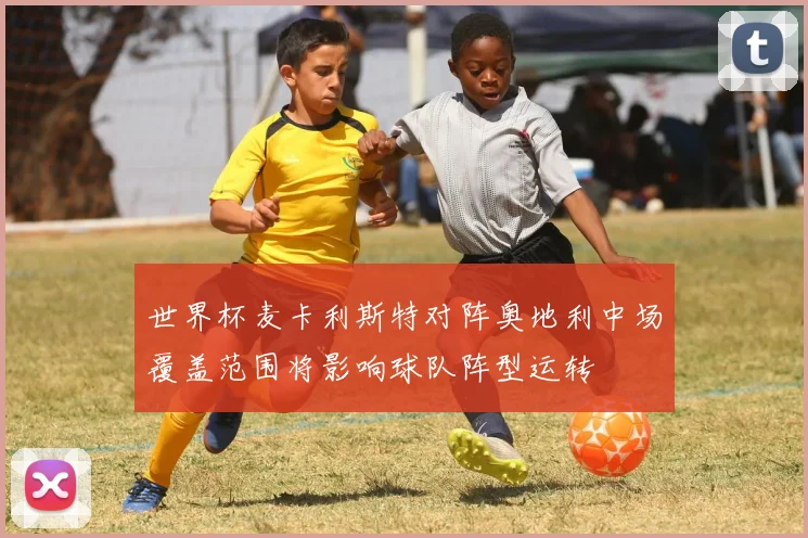 世界杯麦卡利斯特对阵奥地利中场覆盖范围将影响球队阵型运转