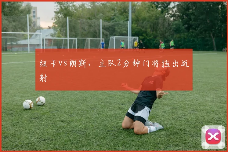 纽卡vs朗斯,主队2分钟门将挡出近射