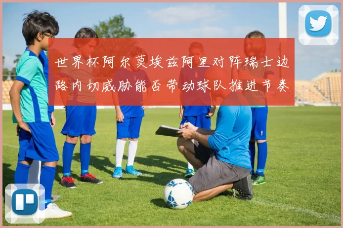 世界杯阿尔莫埃兹阿里对阵瑞士边路内切威胁能否带动球队推进节奏