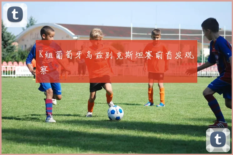 K组葡萄牙乌兹别克斯坦赛前首发观察