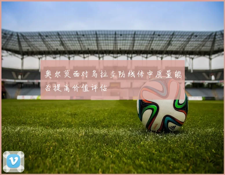 奥尔莫面对乌拉圭防线传中质量能否提高价值评估