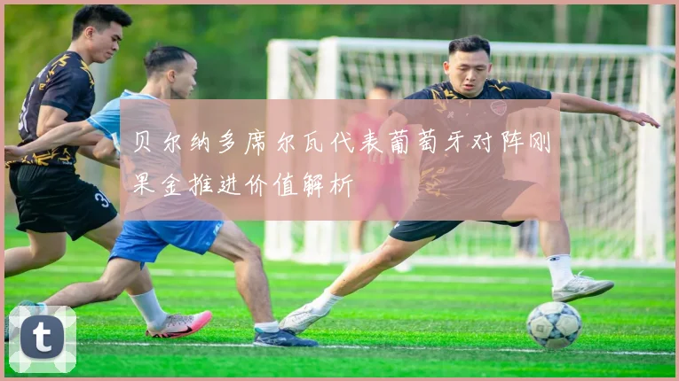 贝尔纳多席尔瓦代表葡萄牙对阵刚果金推进价值解析