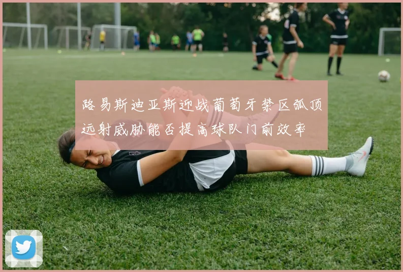 路易斯迪亚斯迎战葡萄牙禁区弧顶远射威胁能否提高球队门前效率
